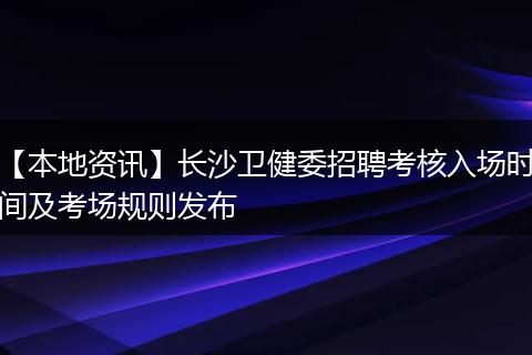 【本地资讯】长沙卫健委招聘考核入场时间及考场规则发布