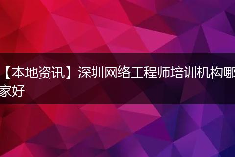 【本地资讯】深圳网络工程师培训机构哪家好