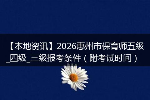 【本地资讯】2026惠州市保育师五级_四级_三级报考条件（附考试时间）