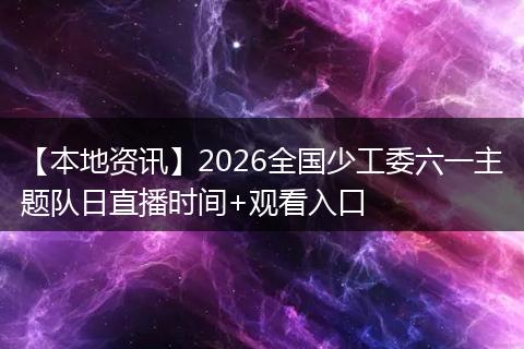 【本地资讯】2026全国少工委六一主题队日直播时间+观看入口