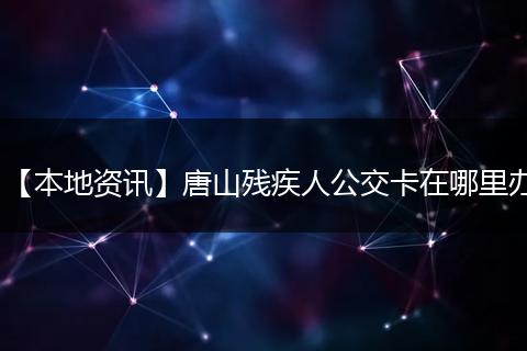 【本地资讯】唐山残疾人公交卡在哪里办