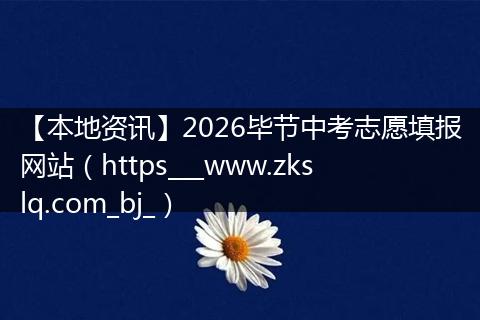 【本地资讯】2026毕节中考志愿填报网站（https___www.zkslq.com_bj_）