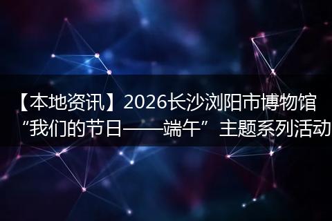 【本地资讯】2026长沙浏阳市博物馆“我们的节日——端午”主题系列活动