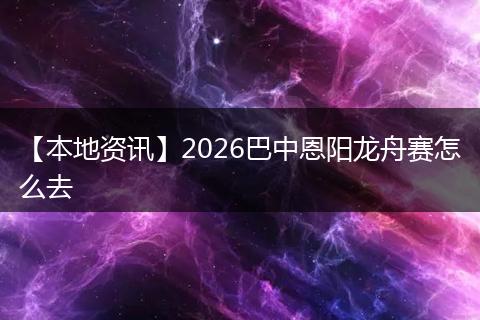 【本地资讯】2026巴中恩阳龙舟赛怎么去