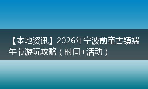 【本地资讯】2026年宁波前童古镇端午节游玩攻略（时间+活动）