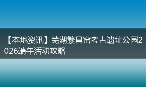 【本地资讯】芜湖繁昌窑考古遗址公园2026端午活动攻略