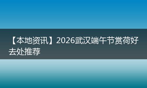 【本地资讯】2026武汉端午节赏荷好去处推荐