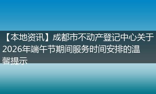 【本地资讯】成都市不动产登记中心关于2026年端午节期间服务时间安排的温馨提示