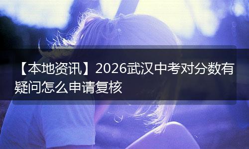 【本地资讯】2026武汉中考对分数有疑问怎么申请复核