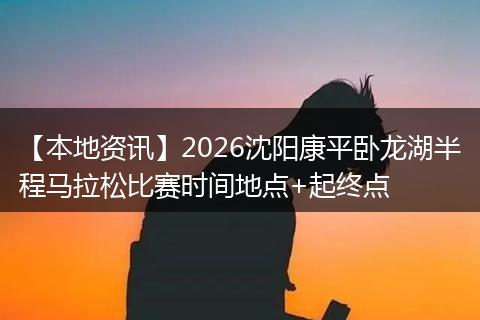 【本地资讯】2026沈阳康平卧龙湖半程马拉松比赛时间地点+起终点