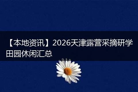 【本地资讯】2026天津露营采摘研学田园休闲汇总
