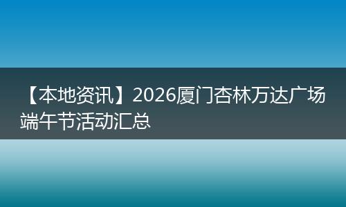 【本地资讯】2026厦门杏林万达广场端午节活动汇总