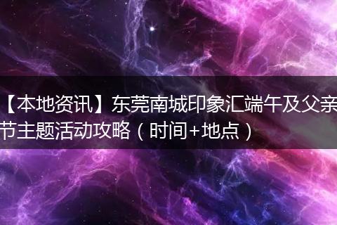 【本地资讯】东莞南城印象汇端午及父亲节主题活动攻略（时间+地点）