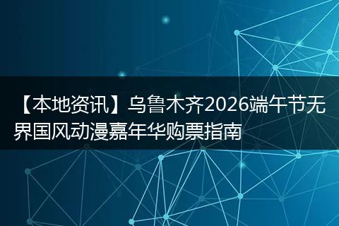 【本地资讯】乌鲁木齐2026端午节无界国风动漫嘉年华购票指南