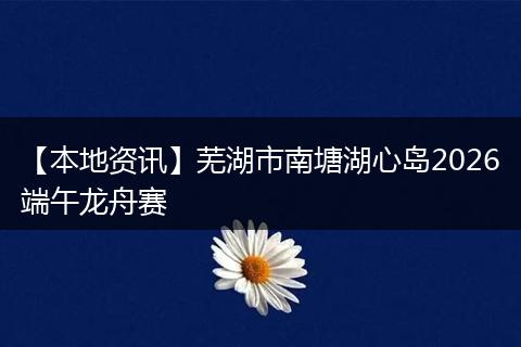 【本地资讯】芜湖市南塘湖心岛2026端午龙舟赛