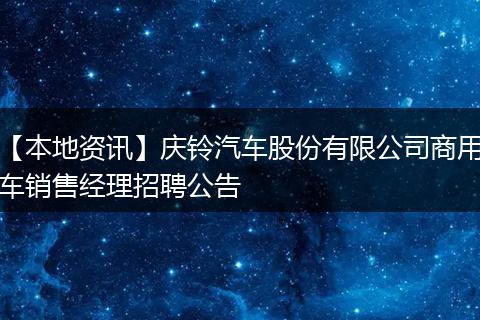 【本地资讯】庆铃汽车股份有限公司商用车销售经理招聘公告