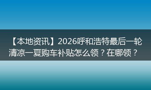 【本地资讯】2026呼和浩特最后一轮清凉一夏购车补贴怎么领？在哪领？
