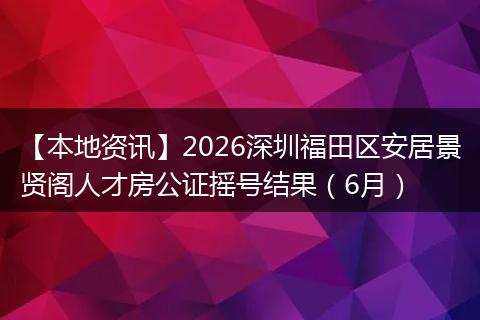 【本地资讯】2026深圳福田区安居景贤阁人才房公证摇号结果（6月）