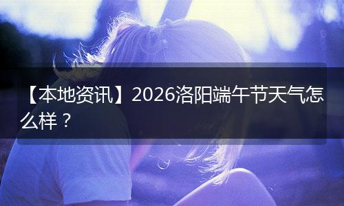 【本地资讯】2026洛阳端午节天气怎么样？