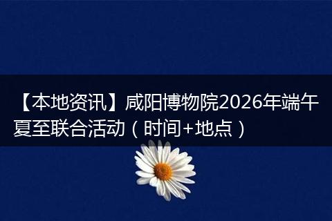 【本地资讯】咸阳博物院2026年端午夏至联合活动（时间+地点）