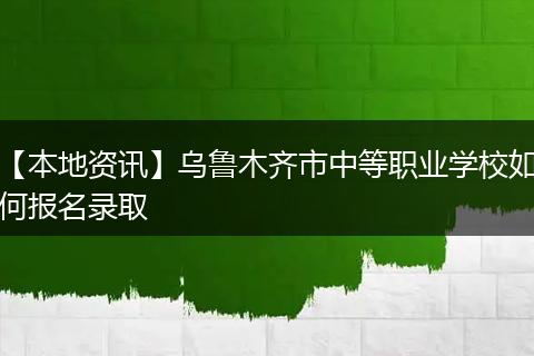 【本地资讯】乌鲁木齐市中等职业学校如何报名录取