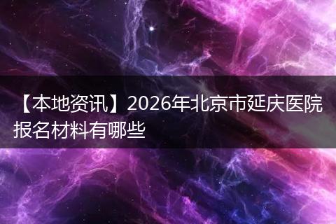 【本地资讯】2026年北京市延庆医院报名材料有哪些