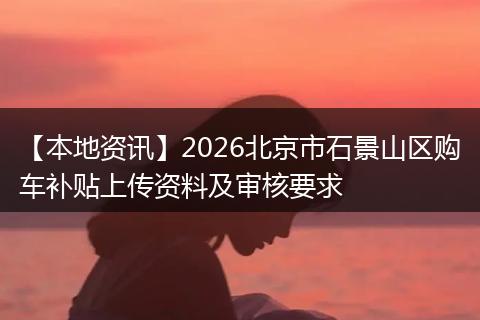 【本地资讯】2026北京市石景山区购车补贴上传资料及审核要求