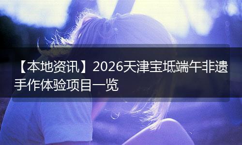 【本地资讯】2026天津宝坻端午非遗手作体验项目一览