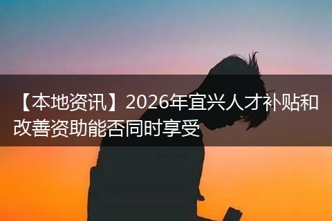 【本地资讯】2026年宜兴人才补贴和改善资助能否同时享受