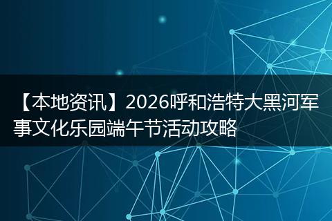 【本地资讯】2026呼和浩特大黑河军事文化乐园端午节活动攻略