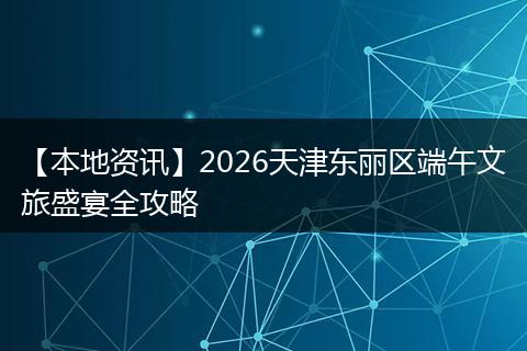 【本地资讯】2026天津东丽区端午文旅盛宴全攻略