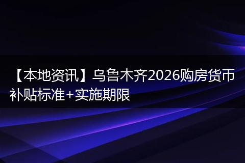【本地资讯】乌鲁木齐2026购房货币补贴标准+实施期限