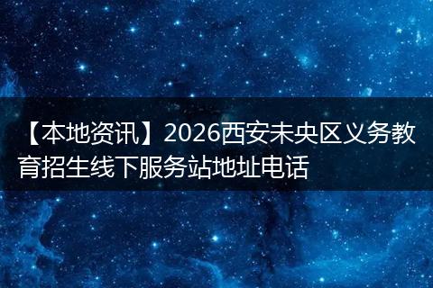 【本地资讯】2026西安未央区义务教育招生线下服务站地址电话