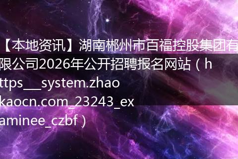 【本地资讯】湖南郴州市百福控股集团有限公司2026年公开招聘报名网站（https___system.zhaokaocn.com_23243_examinee_czbf）