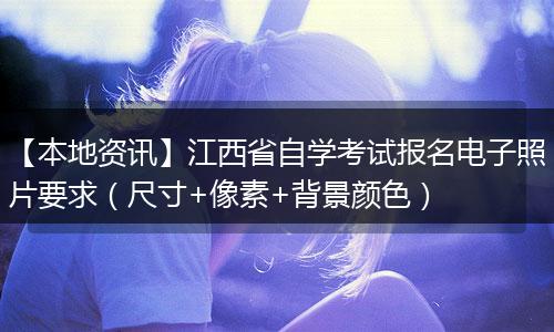 【本地资讯】江西省自学考试报名电子照片要求（尺寸+像素+背景颜色）