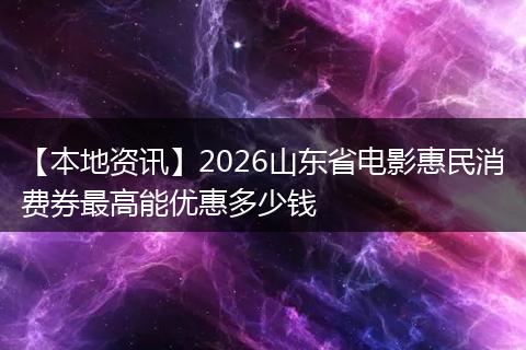 【本地资讯】2026山东省电影惠民消费券最高能优惠多少钱