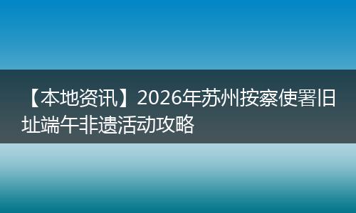 【本地资讯】2026年苏州按察使署旧址端午非遗活动攻略