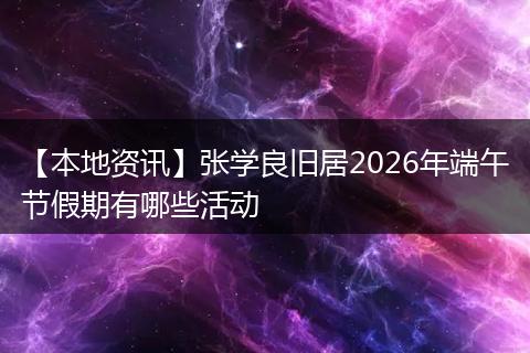 【本地资讯】张学良旧居2026年端午节假期有哪些活动