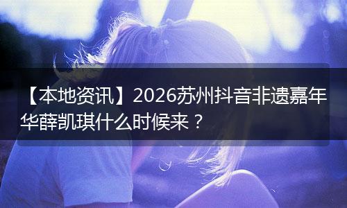 【本地资讯】2026苏州抖音非遗嘉年华薛凯琪什么时候来？
