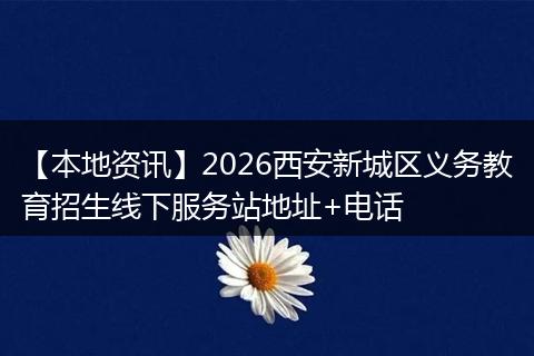 【本地资讯】2026西安新城区义务教育招生线下服务站地址+电话