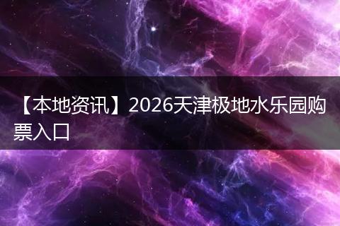 【本地资讯】2026天津极地水乐园购票入口