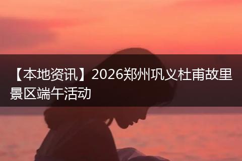 【本地资讯】2026郑州巩义杜甫故里景区端午活动