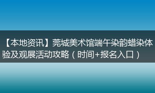 【本地资讯】莞城美术馆端午染韵蜡染体验及观展活动攻略（时间+报名入口）
