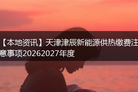 【本地资讯】天津津辰新能源供热缴费注意事项20262027年度