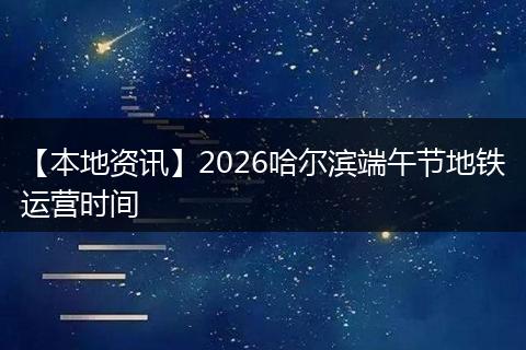 【本地资讯】2026哈尔滨端午节地铁运营时间