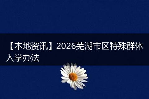 【本地资讯】2026芜湖市区特殊群体入学办法