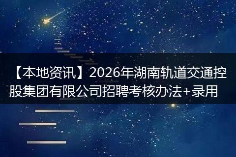【本地资讯】2026年湖南轨道交通控股集团有限公司招聘考核办法+录用