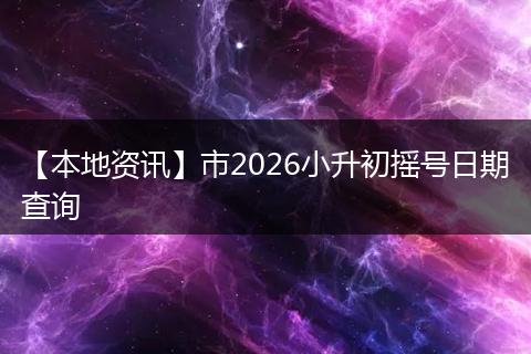 【本地资讯】市2026小升初摇号日期查询