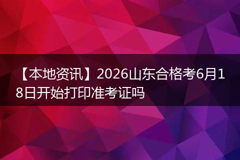 【本地资讯】2026山东合格考6月18日开始打印准考证吗
