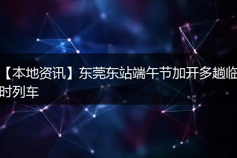 【本地资讯】东莞东站端午节加开多趟临时列车
